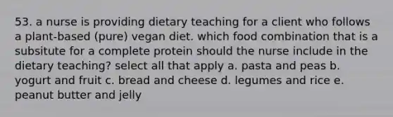 53. a nurse is providing dietary teaching for a client who follows a plant-based (pure) vegan diet. which food combination that is a subsitute for a complete protein should the nurse include in the dietary teaching? select all that apply a. pasta and peas b. yogurt and fruit c. bread and cheese d. legumes and rice e. peanut butter and jelly