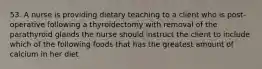 53. A nurse is providing dietary teaching to a client who is post-operative following a thyroidectomy with removal of the parathyroid glands the nurse should instruct the client to include which of the following foods that has the greatest amount of calcium in her diet