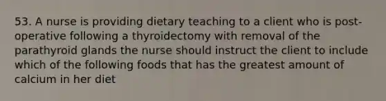 53. A nurse is providing dietary teaching to a client who is post-operative following a thyroidectomy with removal of the parathyroid glands the nurse should instruct the client to include which of the following foods that has the greatest amount of calcium in her diet