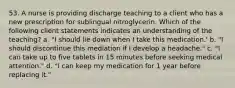 53. A nurse is providing discharge teaching to a client who has a new prescription for sublingual nitroglycerin. Which of the following client statements indicates an understanding of the teaching? a. "I should lie down when I take this medication.' b. "I should discontinue this mediation if I develop a headache." c. "I can take up to five tablets in 15 minutes before seeking medical attention." d. "I can keep my medication for 1 year before replacing it."