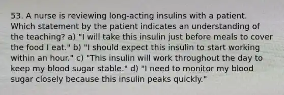 53. A nurse is reviewing long-acting insulins with a patient. Which statement by the patient indicates an understanding of the teaching? a) "I will take this insulin just before meals to cover the food I eat." b) "I should expect this insulin to start working within an hour." c) "This insulin will work throughout the day to keep my blood sugar stable." d) "I need to monitor my blood sugar closely because this insulin peaks quickly."