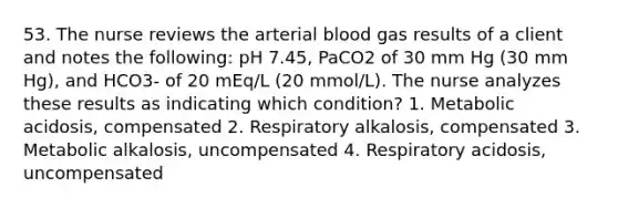 53. The nurse reviews the arterial blood gas results of a client and notes the following: pH 7.45, PaCO2 of 30 mm Hg (30 mm Hg), and HCO3- of 20 mEq/L (20 mmol/L). The nurse analyzes these results as indicating which condition? 1. Metabolic acidosis, compensated 2. Respiratory alkalosis, compensated 3. Metabolic alkalosis, uncompensated 4. Respiratory acidosis, uncompensated