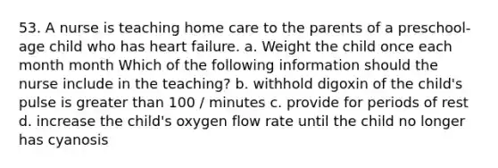 53. A nurse is teaching home care to the parents of a preschool-age child who has heart failure. a. Weight the child once each month month Which of the following information should the nurse include in the teaching? b. withhold digoxin of the child's pulse is greater than 100 / minutes c. provide for periods of rest d. increase the child's oxygen flow rate until the child no longer has cyanosis