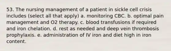 53. The nursing management of a patient in sickle cell crisis includes (select all that apply) a. monitoring CBC. b. optimal pain management and O2 therapy. c. blood transfusions if required and iron chelation. d. rest as needed and deep vein thrombosis prophylaxis. e. administration of IV iron and diet high in iron content.