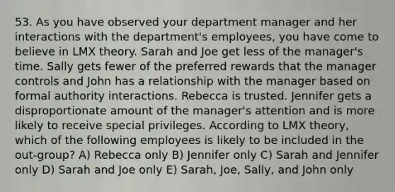 53. As you have observed your department manager and her interactions with the department's employees, you have come to believe in LMX theory. Sarah and Joe get less of the manager's time. Sally gets fewer of the preferred rewards that the manager controls and John has a relationship with the manager based on formal authority interactions. Rebecca is trusted. Jennifer gets a disproportionate amount of the manager's attention and is more likely to receive special privileges. According to LMX theory, which of the following employees is likely to be included in the out-group? A) Rebecca only B) Jennifer only C) Sarah and Jennifer only D) Sarah and Joe only E) Sarah, Joe, Sally, and John only