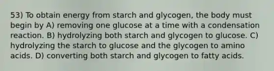 53) To obtain energy from starch and glycogen, the body must begin by A) removing one glucose at a time with a condensation reaction. B) hydrolyzing both starch and glycogen to glucose. C) hydrolyzing the starch to glucose and the glycogen to amino acids. D) converting both starch and glycogen to fatty acids.