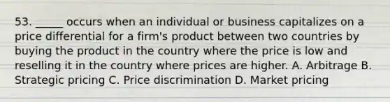 53. _____ occurs when an individual or business capitalizes on a price differential for a firm's product between two countries by buying the product in the country where the price is low and reselling it in the country where prices are higher. A. Arbitrage B. Strategic pricing C. Price discrimination D. Market pricing