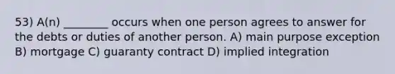 53) A(n) ________ occurs when one person agrees to answer for the debts or duties of another person. A) main purpose exception B) mortgage C) guaranty contract D) implied integration