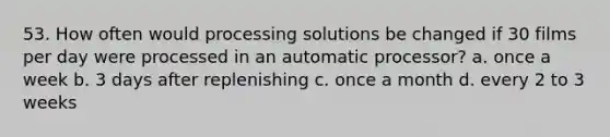 53. How often would processing solutions be changed if 30 films per day were processed in an automatic processor? a. once a week b. 3 days after replenishing c. once a month d. every 2 to 3 weeks