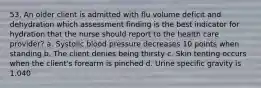 53. An older client is admitted with flu volume deficit and dehydration which assessment finding is the best indicator for hydration that the nurse should report to the health care provider? a. Systolic blood pressure decreases 10 points when standing b. The client denies being thirsty c. Skin tenting occurs when the client's forearm is pinched d. Urine specific gravity is 1.040