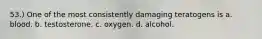 53.) One of the most consistently damaging teratogens is a. blood. b. testosterone. c. oxygen. d. alcohol.