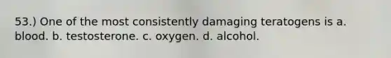 53.) One of the most consistently damaging teratogens is a. blood. b. testosterone. c. oxygen. d. alcohol.