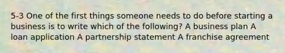 5-3 One of the first things someone needs to do before starting a business is to write which of the following? A business plan A loan application A partnership statement A franchise agreement