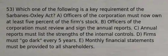 53) Which one of the following is a key requirement of the Sarbanes-Oxley Act? A) Officers of the corporation must now own at least five percent of the firm's stock. B) Officers of the corporation must review and sign the annual reports. C) Annual reports must list the strengths of the internal controls. D) Firms must "go dark" every 5 years. E) Monthly financial statements must be provided to all shareholders.