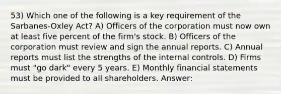 53) Which one of the following is a key requirement of the Sarbanes-Oxley Act? A) Officers of the corporation must now own at least five percent of the firm's stock. B) Officers of the corporation must review and sign the annual reports. C) Annual reports must list the strengths of the internal controls. D) Firms must "go dark" every 5 years. E) Monthly financial statements must be provided to all shareholders. Answer: