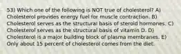 53) Which one of the following is NOT true of cholesterol? A) Cholesterol provides energy fuel for muscle contraction. B) Cholesterol serves as the structural basis of steroid hormones. C) Cholesterol serves as the structural basis of vitamin D. D) Cholesterol is a major building block of plasma membranes. E) Only about 15 percent of cholesterol comes from the diet.