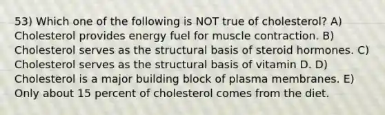 53) Which one of the following is NOT true of cholesterol? A) Cholesterol provides energy fuel for muscle contraction. B) Cholesterol serves as the structural basis of steroid hormones. C) Cholesterol serves as the structural basis of vitamin D. D) Cholesterol is a major building block of plasma membranes. E) Only about 15 percent of cholesterol comes from the diet.