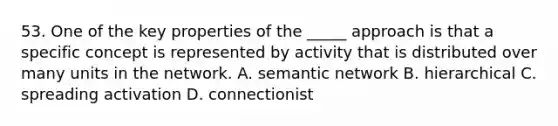 53. One of the key properties of the _____ approach is that a specific concept is represented by activity that is distributed over many units in the network. A. semantic network B. hierarchical C. spreading activation D. connectionist