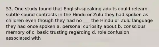 53. One study found that English-speaking adults could relearn subtle sound contrasts in the Hindu or Zulu they had spoken as children even though they had no ___ the Hindu or Zulu language they had once spoken a. personal curiosity about b. conscious memory of c. basic trusting regarding d. role confusion associated with