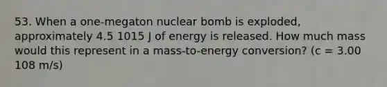 53. When a one-megaton nuclear bomb is exploded, approximately 4.5 1015 J of energy is released. How much mass would this represent in a mass-to-energy conversion? (c = 3.00 108 m/s)