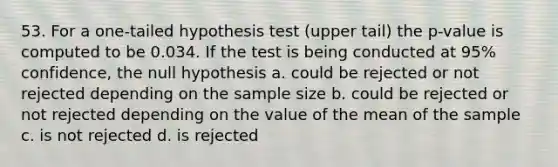 53. For a one-tailed hypothesis test (upper tail) the p-value is computed to be 0.034. If the test is being conducted at 95% confidence, the null hypothesis a. could be rejected or not rejected depending on the sample size b. could be rejected or not rejected depending on the value of the mean of the sample c. is not rejected d. is rejected