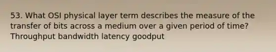 53. What OSI physical layer term describes the measure of the transfer of bits across a medium over a given period of time? Throughput bandwidth latency goodput