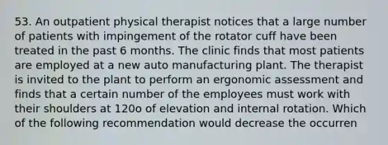 53. An outpatient physical therapist notices that a large number of patients with impingement of the rotator cuff have been treated in the past 6 months. The clinic finds that most patients are employed at a new auto manufacturing plant. The therapist is invited to the plant to perform an ergonomic assessment and finds that a certain number of the employees must work with their shoulders at 120o of elevation and internal rotation. Which of the following recommendation would decrease the occurren