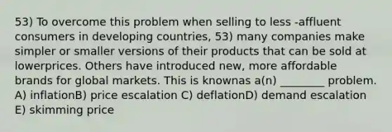 53) To overcome this problem when selling to less -affluent consumers in developing countries, 53) many companies make simpler or smaller versions of their products that can be sold at lowerprices. Others have introduced new, more affordable brands for global markets. This is knownas a(n) ________ problem. A) inflationB) price escalation C) deflationD) demand escalation E) skimming price