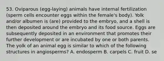 53. Oviparous (egg-laying) animals have internal fertilization (sperm cells encounter eggs within the female's body). Yolk and/or albumen is (are) provided to the embryo, and a shell is then deposited around the embryo and its food source. Eggs are subsequently deposited in an environment that promotes their further development or are incubated by one or both parents. The yolk of an animal egg is similar to which of the following structures in angiosperms? A. endosperm B. carpels C. fruit D. se