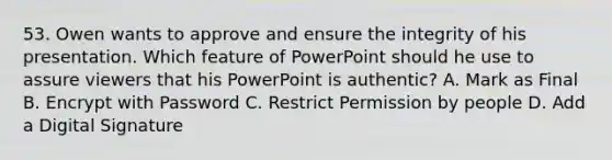 53. Owen wants to approve and ensure the integrity of his presentation. Which feature of PowerPoint should he use to assure viewers that his PowerPoint is authentic? A. Mark as Final B. Encrypt with Password C. Restrict Permission by people D. Add a Digital Signature