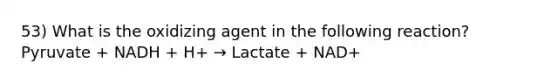 53) What is the oxidizing agent in the following reaction? Pyruvate + NADH + H+ → Lactate + NAD+