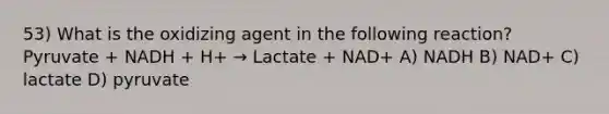 53) What is the oxidizing agent in the following reaction? Pyruvate + NADH + H+ → Lactate + NAD+ A) NADH B) NAD+ C) lactate D) pyruvate