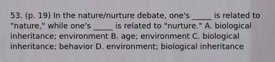 53. (p. 19) In the nature/nurture debate, one's _____ is related to "nature," while one's _____ is related to "nurture." A. biological inheritance; environment B. age; environment C. biological inheritance; behavior D. environment; biological inheritance