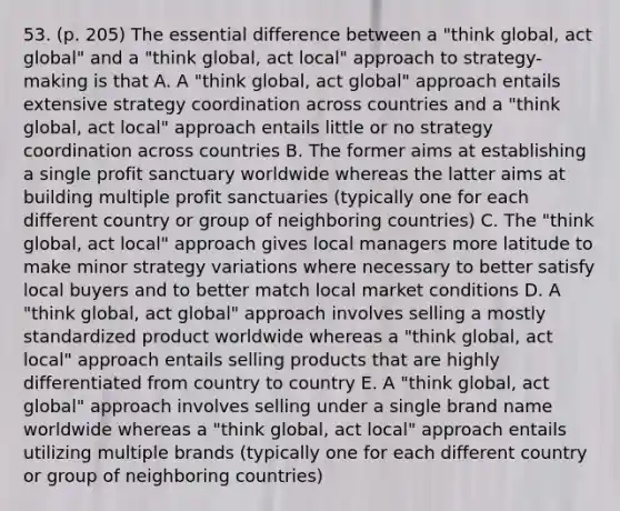 53. (p. 205) The essential difference between a "think global, act global" and a "think global, act local" approach to strategy-making is that A. A "think global, act global" approach entails extensive strategy coordination across countries and a "think global, act local" approach entails little or no strategy coordination across countries B. The former aims at establishing a single profit sanctuary worldwide whereas the latter aims at building multiple profit sanctuaries (typically one for each different country or group of neighboring countries) C. The "think global, act local" approach gives local managers more latitude to make minor strategy variations where necessary to better satisfy local buyers and to better match local market conditions D. A "think global, act global" approach involves selling a mostly standardized product worldwide whereas a "think global, act local" approach entails selling products that are highly differentiated from country to country E. A "think global, act global" approach involves selling under a single brand name worldwide whereas a "think global, act local" approach entails utilizing multiple brands (typically one for each different country or group of neighboring countries)