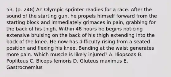 53. (p. 248) An Olympic sprinter readies for a race. After the sound of the starting gun, he propels himself forward from the starting block and immediately grimaces in pain, grabbing for the back of his thigh. Within 48 hours he begins noticing extensive bruising on the back of his thigh extending into the back of the knee. He now has difficulty rising from a seated position and flexing his knee. Bending at the waist generates more pain. Which muscle is likely injured? A. Iliopsoas B. Popliteus C. Biceps femoris D. Gluteus maximus E. Gastrocnemius