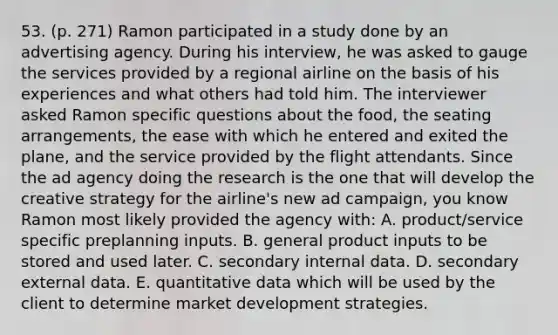 53. (p. 271) Ramon participated in a study done by an advertising agency. During his interview, he was asked to gauge the services provided by a regional airline on the basis of his experiences and what others had told him. The interviewer asked Ramon specific questions about the food, the seating arrangements, the ease with which he entered and exited the plane, and the service provided by the flight attendants. Since the ad agency doing the research is the one that will develop the creative strategy for the airline's new ad campaign, you know Ramon most likely provided the agency with: A. product/service specific preplanning inputs. B. general product inputs to be stored and used later. C. secondary internal data. D. secondary external data. E. quantitative data which will be used by the client to determine market development strategies.