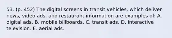 53. (p. 452) The digital screens in transit vehicles, which deliver news, video ads, and restaurant information are examples of: A. digital ads. B. mobile billboards. C. transit ads. D. interactive television. E. aerial ads.