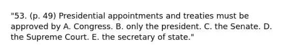 "53. (p. 49) Presidential appointments and treaties must be approved by A. Congress. B. only the president. C. the Senate. D. the Supreme Court. E. the secretary of state."