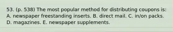 53. (p. 538) The most popular method for distributing coupons is: A. newspaper freestanding inserts. B. direct mail. C. in/on packs. D. magazines. E. newspaper supplements.