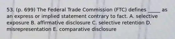 53. (p. 699) The Federal Trade Commission (FTC) defines _____ as an express or implied statement contrary to fact. A. selective exposure B. affirmative disclosure C. selective retention D. misrepresentation E. comparative disclosure