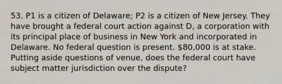 53. P1 is a citizen of Delaware; P2 is a citizen of New Jersey. They have brought a federal court action against D, a corporation with its principal place of business in New York and incorporated in Delaware. No federal question is present. 80,000 is at stake. Putting aside questions of venue, does the federal court have subject matter jurisdiction over the dispute?