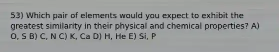 53) Which pair of elements would you expect to exhibit the greatest similarity in their physical and chemical properties? A) O, S B) C, N C) K, Ca D) H, He E) Si, P