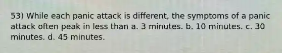 53) While each panic attack is different, the symptoms of a panic attack often peak in less than a. 3 minutes. b. 10 minutes. c. 30 minutes. d. 45 minutes.