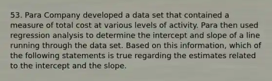 53. Para Company developed a data set that contained a measure of total cost at various levels of activity. Para then used regression analysis to determine the intercept and slope of a line running through the data set. Based on this information, which of the following statements is true regarding the estimates related to the intercept and the slope.