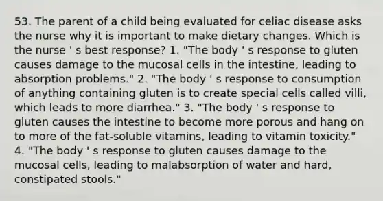 53. The parent of a child being evaluated for celiac disease asks the nurse why it is important to make dietary changes. Which is the nurse ' s best response? 1. "The body ' s response to gluten causes damage to the mucosal cells in the intestine, leading to absorption problems." 2. "The body ' s response to consumption of anything containing gluten is to create special cells called villi, which leads to more diarrhea." 3. "The body ' s response to gluten causes the intestine to become more porous and hang on to more of the fat-soluble vitamins, leading to vitamin toxicity." 4. "The body ' s response to gluten causes damage to the mucosal cells, leading to malabsorption of water and hard, constipated stools."