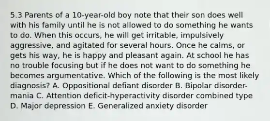 5.3 Parents of a 10-year-old boy note that their son does well with his family until he is not allowed to do something he wants to do. When this occurs, he will get irritable, impulsively aggressive, and agitated for several hours. Once he calms, or gets his way, he is happy and pleasant again. At school he has no trouble focusing but if he does not want to do something he becomes argumentative. Which of the following is the most likely diagnosis? A. Oppositional defiant disorder B. Bipolar disorder-mania C. Attention deficit-hyperactivity disorder combined type D. Major depression E. Generalized anxiety disorder