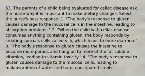 53. The parents of a child being evaluated for celiac disease ask the nurse why it is important to make dietary changes. Select the nurse's best response. 1. "The body's response to gluten causes damage to the mucosal cells in the intestine, leading to absorption problems." 2. "When the child with celiac disease consumes anything containing gluten, the body responds by creating specials cells called villi, which leads to more diarrhea." 3. "The body's response to gluten causes the intestine to become more porous and hang on to more of the fat-soluble vitamins, leading to vitamin toxicity." 4. "The body's response to gluten causes damage to the mucosal cells, leading to malabsorbtion of water and hard, constipated stools."