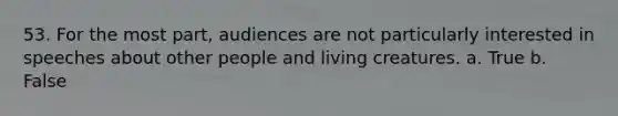 53. For the most part, audiences are not particularly interested in speeches about other people and living creatures. a. True b. False