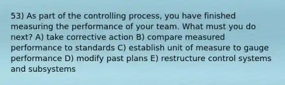 53) As part of the controlling process, you have finished measuring the performance of your team. What must you do next? A) take corrective action B) compare measured performance to standards C) establish unit of measure to gauge performance D) modify past plans E) restructure control systems and subsystems