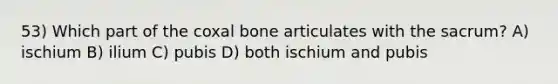 53) Which part of the coxal bone articulates with the sacrum? A) ischium B) ilium C) pubis D) both ischium and pubis